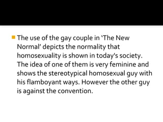  The use of the gay couple in ‘The New
 Normal’ depicts the normality that
 homosexuality is shown in today's society.
 The idea of one of them is very feminine and
 shows the stereotypical homosexual guy with
 his flamboyant ways. However the other guy
 is against the convention.
 