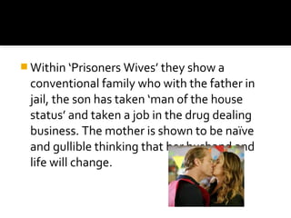  Within ‘Prisoners Wives’ they show a
 conventional family who with the father in
 jail, the son has taken ‘man of the house
 status’ and taken a job in the drug dealing
 business. The mother is shown to be naïve
 and gullible thinking that her husband and
 life will change.
 