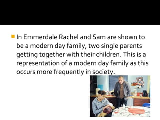  In Emmerdale Rachel and Sam are shown to
 be a modern day family, two single parents
 getting together with their children. This is a
 representation of a modern day family as this
 occurs more frequently in society.
 