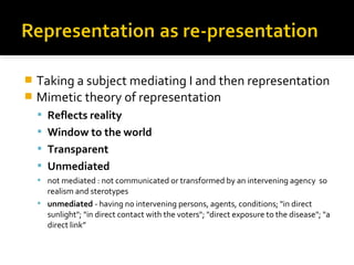  Taking a subject mediating I and then representation
 Mimetic theory of representation
     Reflects reality
     Window to the world
     Transparent
     Unmediated
     not mediated : not communicated or transformed by an intervening agency so
      realism and sterotypes
     unmediated - having no intervening persons, agents, conditions; "in direct
      sunlight"; "in direct contact with the voters"; "direct exposure to the disease"; "a
      direct link”
 