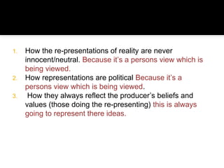 1.   How the re-presentations of reality are never
     innocent/neutral. Because it’s a persons view which is
     being viewed.
2.   How representations are political Because it’s a
     persons view which is being viewed.
3.    How they always reflect the producer’s beliefs and
     values (those doing the re-presenting) this is always
     going to represent there ideas.
 