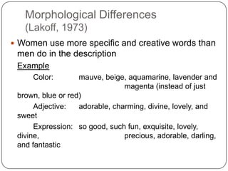 Morphological Differences
(Lakoff, 1973)
 Women use more specific and creative words than
men do in the description
Example
Color: mauve, beige, aquamarine, lavender and
magenta (instead of just
brown, blue or red)
Adjective: adorable, charming, divine, lovely, and
sweet
Expression: so good, such fun, exquisite, lovely,
divine, precious, adorable, darling,
and fantastic
 