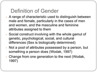 Definition of Gender
- A range of characteristic used to distinguish between
male and female, particularly in the cases of men
and women, and the masculine and feminine
attributes assigned to them
- Social construct involving with the whole gamut of
genetic, psychological, social, and cultural
differences (Sex is biologically determined)
- Not a pool of attributes possessed by a person, but
something a person does (Wodak, 1997)
- Change from one generation to the next (Wodak,
1997)
 