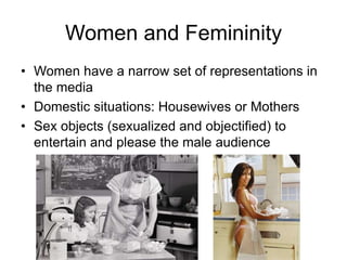 Women and Femininity
• Women have a narrow set of representations in
the media
• Domestic situations: Housewives or Mothers
• Sex objects (sexualized and objectified) to
entertain and please the male audience

 