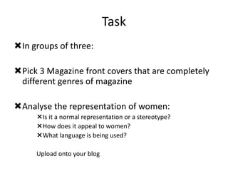 Task
In groups of three:
Pick 3 Magazine front covers that are completely
different genres of magazine
Analyse the representation of women:
Is it a normal representation or a stereotype?
How does it appeal to women?
What language is being used?
Upload onto your blog

 