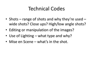 Technical Codes
• Shots – range of shots and why they’re used –
wide shots? Close ups? High/low angle shots?
• Editing or manipulation of the images?
• Use of Lighting – what type and why?
• Mise en Scene – what’s in the shot.

 