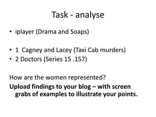 Task - analyse
• iplayer (Drama and Soaps)
• 1 Cagney and Lacey (Taxi Cab murders)
• 2 Doctors (Series 15 .157)
How are the women represented?
Upload findings to your blog – with screen
grabs of examples to illustrate your points.

 