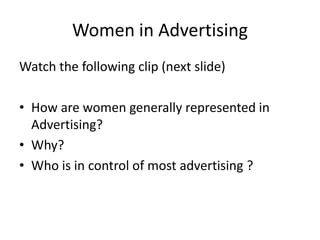 Women in Advertising
Watch the following clip (next slide)
• How are women generally represented in
Advertising?
• Why?
• Who is in control of most advertising ?

 