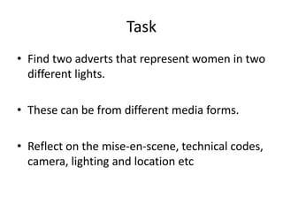 Task
• Find two adverts that represent women in two
different lights.
• These can be from different media forms.
• Reflect on the mise-en-scene, technical codes,
camera, lighting and location etc

 