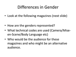 Differences in Gender
• Look at the following magazines (next slide)
• How are the genders represented?
• What technical codes are used (Camera/Miseen-Scene/Body Language etc)
• Who would be the audience for these
magazines and who might be an alternative
audience.

 