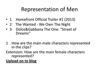 Representation of Men
• 1 Homefront Official Trailer #1 (2013)
• 2 The Wanted - We Own The Night
• 3 Dolce&Gabbana The One: "Street of
Dreams"

1 How are the main male characters represented
in the clips?
Extension: How are the main female characters
represented?
Upload on to blog

 