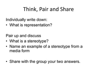 Think, Pair and Share
Individually write down:
• What is representation?
Pair up and discuss
• What is a stereotype?
• Name an example of a stereotype from a
media form
• Share with the group your two answers.

 