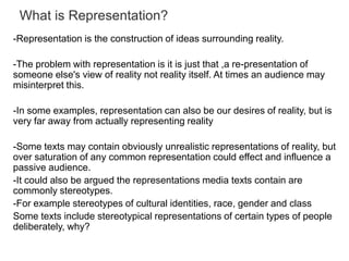 What is Representation?
-Representation is the construction of ideas surrounding reality.
-The problem with representation is it is just that ,a re-presentation of
someone else's view of reality not reality itself. At times an audience may
misinterpret this.
-In some examples, representation can also be our desires of reality, but is
very far away from actually representing reality
-Some texts may contain obviously unrealistic representations of reality, but
over saturation of any common representation could effect and influence a
passive audience.
-It could also be argued the representations media texts contain are
commonly stereotypes.
-For example stereotypes of cultural identities, race, gender and class
Some texts include stereotypical representations of certain types of people
deliberately, why?

 