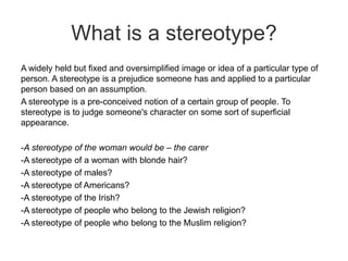 What is a stereotype?
A widely held but fixed and oversimplified image or idea of a particular type of
person. A stereotype is a prejudice someone has and applied to a particular
person based on an assumption.
A stereotype is a pre-conceived notion of a certain group of people. To
stereotype is to judge someone's character on some sort of superficial
appearance.

-A stereotype of the woman would be – the carer
-A stereotype of a woman with blonde hair?
-A stereotype of males?
-A stereotype of Americans?
-A stereotype of the Irish?
-A stereotype of people who belong to the Jewish religion?
-A stereotype of people who belong to the Muslim religion?

 