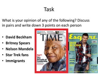 Task
What is your opinion of any of the following? Discuss
in pairs and write down 3 points on each person
•
•
•
•
•

David Beckham
Britney Spears
Nelson Mandela
Star Trek fans
Immigrants

 