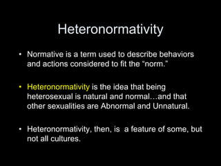 Heteronormativity 
• Normative is a term used to describe behaviors 
and actions considered to fit the “norm.” 
• Heterono...