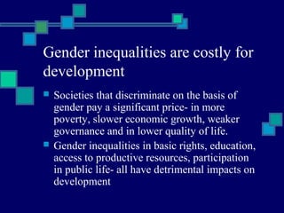Gender inequalities are costly for 
development 
 Societies that discriminate on the basis of 
gender pay a significant price- in more 
poverty, slower economic growth, weaker 
governance and in lower quality of life. 
 Gender inequalities in basic rights, education, 
access to productive resources, participation 
in public life- all have detrimental impacts on 
development 
 