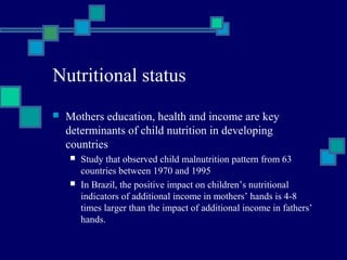 Nutritional status 
 Mothers education, health and income are key 
determinants of child nutrition in developing 
countries 
 Study that observed child malnutrition pattern from 63 
countries between 1970 and 1995 
 In Brazil, the positive impact on children’s nutritional 
indicators of additional income in mothers’ hands is 4-8 
times larger than the impact of additional income in fathers’ 
hands. 
 