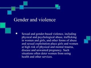 Gender and violence 
 Sexual and gender-based violence, including 
physical and psychological abuse, trafficking 
in women and girls, and other forms of abuse 
and sexual exploitation place girls and women 
at high risk of physical and mental trauma, 
disease and unwanted pregnancy. Such 
situations often deter women from using 
health and other services. 
 