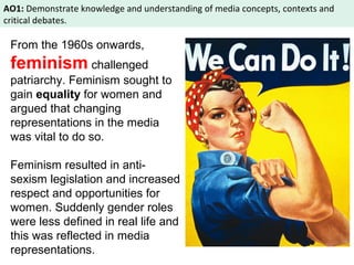 AO1: Demonstrate knowledge and understanding of media concepts, contexts and 
critical debates. 
From the 1960s onwards, 
feminism challenged 
patriarchy. Feminism sought to 
gain equality for women and 
argued that changing 
representations in the media 
was vital to do so. 
Feminism resulted in anti-sexism 
legislation and increased 
respect and opportunities for 
women. Suddenly gender roles 
were less defined in real life and 
this was reflected in media 
representations. 
 