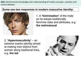 AO1: Demonstrate knowledge and understanding of media concepts, contexts and 
critical debates. 
Some see two responses in modern masculine identity: 
1. A ‘feminisation’ of the male 
as he adopts traditionally 
feminine roles and attributes, e.g. 
the metrosexual 
2. ‘Hypermasculinity’ – an 
extreme macho identity aimed 
at making men distinct from 
women along traditional lines, 
e.g. the lad 
 