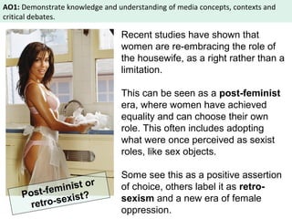 AO1: Demonstrate knowledge and understanding of media concepts, contexts and 
critical debates. 
Recent studies have shown that 
women are re-embracing the role of 
the housewife, as a right rather than a 
limitation. 
This can be seen as a post-feminist 
era, where women have achieved 
equality and can choose their own 
role. This often includes adopting 
what were once perceived as sexist 
roles, like sex objects. 
Some see this as a positive assertion 
of choice, others label it as retro-sexism 
and a new era of female 
oppression. 
Post-feminist or 
retro-sexist? 
 