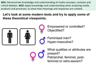 AO1: Demonstrate knowledge and understanding of media concepts, contexts and 
critical debates. AO2: Apply knowledge and understanding when analysing media 
products and processes, to show how meanings and responses are created. 
Let’s look at some modern texts and try to apply some of 
these theoretical viewpoints. 
Empowered or controlled? 
Objectified? 
Feminised men? 
Hyper-masculine? 
What qualities or attributes are 
present? 
Patriarchal, feminist, post-feminist 
or retro-sexism? 
 