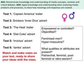 AO1: Demonstrate knowledge and understanding of media concepts, contexts and 
critical debates. AO2: Apply knowledge and understanding when analysing media 
products and processes, to show how meanings and responses are created. 
Text 1: ‘Captain America’ trailer 
Text 2: Snickers ‘Inner Diva’ advert 
Text 3: ‘The Heat’ trailer 
Text 4: ‘Diet Coke’ advert 
Text 5: ‘Invictus’ advert 
Text 6: ‘Iambs’ advert 
Empowered or controlled? 
Objectified? 
Feminised men? 
Hyper-masculine? 
What qualities or attributes are 
present? 
Patriarchal, feminist, post-feminist 
or retro-sexism? 
Watch and make notes on 
your text, ready to share 
your ideas with the class. 
 