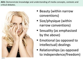 AO1: Demonstrate knowledge and understanding of media concepts, contexts and 
critical debates. 
• Beauty (within narrow 
conventions) 
• Size/physique (within 
narrow conventions) 
• Sexuality (as emphasised 
by the above) 
• Emotional (as opposed to 
intellectual) dealings 
• Relationships (as opposed 
to independence/freedom) 
 