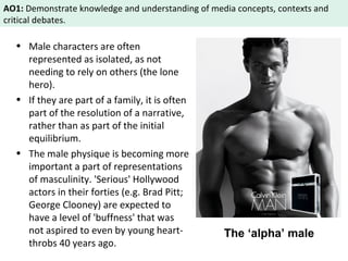 AO1: Demonstrate knowledge and understanding of media concepts, contexts and 
critical debates. 
• Male characters are often 
represented as isolated, as not 
needing to rely on others (the lone 
hero). 
• If they are part of a family, it is often 
part of the resolution of a narrative, 
rather than as part of the initial 
equilibrium. 
• The male physique is becoming more 
important a part of representations 
of masculinity. 'Serious' Hollywood 
actors in their forties (e.g. Brad Pitt; 
George Clooney) are expected to 
have a level of 'buffness' that was 
not aspired to even by young heart-throbs 
40 years ago. 
The ‘alpha’ male 
 