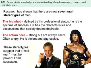AO1: Demonstrate knowledge and understanding of media concepts, contexts and 
critical debates. 
Research has shown that there are now seven main 
stereotypes of men: 
The big shot – defined by his professional status, he is the 
epitome of success. He has the characteristics and 
possessions that society deems desirable. 
The action hero – strong but not always silent. 
Often angry. He is violent and aggressive. 
These stereotypes 
suggest that a ‘real 
man’ must be 
powerful and 
successful. 
 
