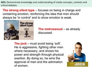 AO1: Demonstrate knowledge and understanding of media concepts, contexts and 
critical debates. 
The strong silent type – focuses on being in charge and 
containing emotion, reinforcing the idea that men should 
always be ‘in control’ and to show emotion is weak. 
The metrosexual – as already 
discussed. 
The jock – must avoid being ‘soft’. 
He is aggressive, fighting other men 
where necessary, and shows his 
power and strength through physical 
exertion. By doing so, he wins the 
approval of men and the admiration 
of women. 
 