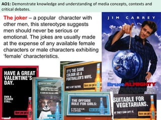 AO1: Demonstrate knowledge and understanding of media concepts, contexts and 
critical debates. 
The joker – a popular character with 
other men, this stereotype suggests 
men should never be serious or 
emotional. The jokes are usually made 
at the expense of any available female 
characters or male characters exhibiting 
‘female’ characteristics. 
 