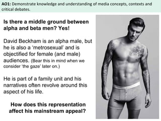 AO1: Demonstrate knowledge and understanding of media concepts, contexts and 
critical debates. 
Is there a middle ground between 
alpha and beta men? Yes! 
David Beckham is an alpha male, but 
he is also a ‘metrosexual’ and is 
objectified for female (and male) 
audiences. (Bear this in mind when we 
consider ‘the gaze’ later on.) 
He is part of a family unit and his 
narratives often revolve around this 
aspect of his life. 
How does this representation 
affect his mainstream appeal? 
 