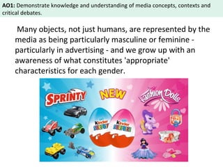 AO1: Demonstrate knowledge and understanding of media concepts, contexts and 
critical debates. 
Many objects, not just humans, are represented by the 
media as being particularly masculine or feminine - 
particularly in advertising - and we grow up with an 
awareness of what constitutes 'appropriate' 
characteristics for each gender. 
 