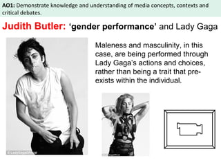 AO1: Demonstrate knowledge and understanding of media concepts, contexts and 
critical debates. 
Judith Butler: ‘gender performance’ and Lady Gaga 
Maleness and masculinity, in this 
case, are being performed through 
Lady Gaga’s actions and choices, 
rather than being a trait that pre-exists 
within the individual. 
 