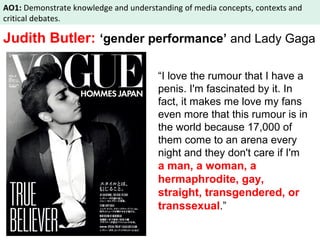AO1: Demonstrate knowledge and understanding of media concepts, contexts and 
critical debates. 
Judith Butler: ‘gender performance’ and Lady Gaga 
“I love the rumour that I have a 
penis. I'm fascinated by it. In 
fact, it makes me love my fans 
even more that this rumour is in 
the world because 17,000 of 
them come to an arena every 
night and they don't care if I'm 
a man, a woman, a 
hermaphrodite, gay, 
straight, transgendered, or 
transsexual.” 
 