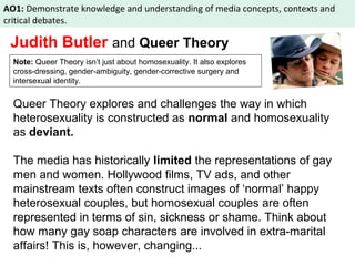 AO1: Demonstrate knowledge and understanding of media concepts, contexts and 
critical debates. 
Judith Butler and Queer Theory 
Note: Queer Theory isn’t just about homosexuality. It also explores 
cross-dressing, gender-ambiguity, gender-corrective surgery and 
intersexual identity. 
Queer Theory explores and challenges the way in which 
heterosexuality is constructed as normal and homosexuality 
as deviant. 
The media has historically limited the representations of gay 
men and women. Hollywood films, TV ads, and other 
mainstream texts often construct images of ‘normal’ happy 
heterosexual couples, but homosexual couples are often 
represented in terms of sin, sickness or shame. Think about 
how many gay soap characters are involved in extra-marital 
affairs! This is, however, changing... 
 