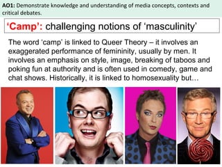 AO1: Demonstrate knowledge and understanding of media concepts, contexts and 
critical debates. 
‘Camp’: challenging notions of ‘masculinity’ 
The word ‘camp’ is linked to Queer Theory – it involves an 
exaggerated performance of femininity, usually by men. It 
involves an emphasis on style, image, breaking of taboos and 
poking fun at authority and is often used in comedy, game and 
chat shows. Historically, it is linked to homosexuality but… 
 