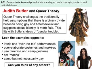 AO1: Demonstrate knowledge and understanding of media concepts, contexts and 
critical debates. 
Judith Butler and Queer Theory 
Queer Theory challenges the traditionally 
held assumptions that there is a binary divide 
between being gay and heterosexual and 
suggests sexual identity is more fluid. This 
fits with Butler’s ideas of ‘gender trouble’. 
Look the examples opposite: 
• ironic and ‘over-the-top’ performances 
• over-elaborate costumes and make-up 
• use feminine and camp gestures 
• not ‘macho’ 
• camp but not necessarily gay 
Can you think of any others? 
 