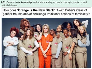 AO1: Demonstrate knowledge and understanding of media concepts, contexts and 
critical debates. 
How does ‘Orange is the New Black’ fit with Butler’s ideas of 
gender trouble and/or challenge traditional notions of femininity? 
 