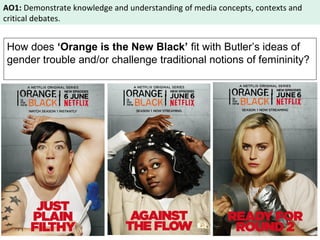 AO1: Demonstrate knowledge and understanding of media concepts, contexts and 
critical debates. 
How does ‘Orange is the New Black’ fit with Butler’s ideas of 
gender trouble and/or challenge traditional notions of femininity? 
 