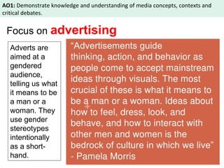 AO1: Demonstrate knowledge and understanding of media concepts, contexts and 
critical debates. 
Focus on advertising 
Adverts are 
aimed at a 
gendered 
audience, 
telling us what 
it means to be 
a man or a 
woman. They 
use gender 
stereotypes 
intentionally 
as a short-hand. 
 