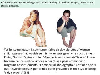 AO1: Demonstrate knowledge and understanding of media concepts, contexts and 
critical debates. 
Yet for some reason it seems normal to display pictures of women 
striking poses that would seem funny or strange when struck by men. 
Erving Goffman's study called “Gender Advertisements” is useful here 
because he focused on, among other things, poses common to 
magazine advertisements. "Commercial photographs," Goffman points 
out, "involve carefully performed poses presented in the style of being 
'only natural'." (84) 
 