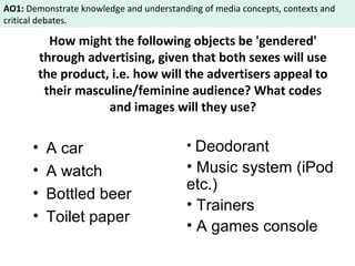 AO1: Demonstrate knowledge and understanding of media concepts, contexts and 
critical debates. 
How might the following objects be 'gendered' 
through advertising, given that both sexes will use 
the product, i.e. how will the advertisers appeal to 
their masculine/feminine audience? What codes 
and images will they use? 
• A car 
• A watch 
• Bottled beer 
• Toilet paper 
• Deodorant 
• Music system (iPod 
etc.) 
• Trainers 
• A games console 
 