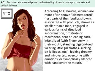 AO1: Demonstrate knowledge and understanding of media concepts, contexts and 
critical debates. 
According to Kilbourne, women are 
more often shown “dismembered” 
(just parts of their bodies shown), 
associated with products, shown as 
smaller than a man, engaged in 
various forms of ritualized 
subordination, prostrate or 
recumbent, bent or leaning back, 
infantilized (with finger coyly in 
their mouth, standing pigeon-toed, 
wearing little girl clothes, sucking 
on lollipops, etc.), looking dreamy 
and introverted, overcome with 
emotions, or symbolically silenced 
with hand over the mouth. 
 