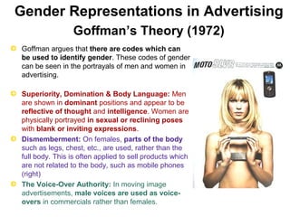 Gender Representations in Advertising 
Goffman’s Theory (1972) 
Goffman argues that there are codes which can 
be used to identify gender. These codes of gender 
can be seen in the portrayals of men and women in 
advertising. 
Superiority, Domination & Body Language: Men 
are shown in dominant positions and appear to be 
reflective of thought and intelligence. Women are 
physically portrayed in sexual or reclining poses 
with blank or inviting expressions. 
Dismemberment: On females, parts of the body 
such as legs, chest, etc., are used, rather than the 
full body. This is often applied to sell products which 
are not related to the body, such as mobile phones 
(right) 
The Voice-Over Authority: In moving image 
advertisements, male voices are used as voice-overs 
in commercials rather than females. 
 