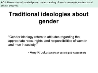 AO1: Demonstrate knowledge and understanding of media concepts, contexts and 
critical debates. 
Traditional ideologies about 
gender 
"Gender ideology refers to attitudes regarding the 
appropriate roles, rights, and responsibilities of women 
and men in society." 
- Amy Kroska (American Sociological Association) 
 