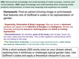AO1: Demonstrate knowledge and understanding of media concepts, contexts and 
critical debates. AO2: Apply knowledge and understanding when analysing media 
products and processes, to show how meanings and responses are created. 
Homework: Find an advert (moving image or print-based) 
that features one of Goffman’s codes in its representation of 
gender. 
Superiority, Domination & Body Language: Men are shown in dominant 
positions and appear to be reflective of thought and intelligence. Women are 
physically portrayed in sexual or reclining poses with blank or inviting 
expressions. 
Dismemberment: On females, parts of the body such as legs, chest, etc., 
are used, rather than the full body. This is often applied to sell products which 
are not related to the body. 
The Voice-Over Authority: In moving image advertisements, male voices 
are used as voice-overs in commercials rather than females. 
Write a short analysis (500 words max) on your chosen advert, 
exploring how it reinforces or challenges typical gender roles. Use 
Goffman’s codes and apply a theoretical viewpoint if you can. 
 