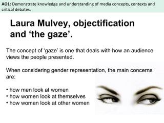 AO1: Demonstrate knowledge and understanding of media concepts, contexts and 
critical debates. 
Laura Mulvey, objectification 
and ‘the gaze’. 
The concept of ‘gaze’ is one that deals with how an audience 
views the people presented. 
When considering gender representation, the main concerns 
are: 
• how men look at women 
• how women look at themselves 
• how women look at other women 
 